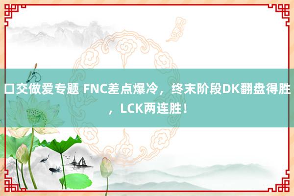 口交做爱专题 FNC差点爆冷，终末阶段DK翻盘得胜，LCK两连胜！