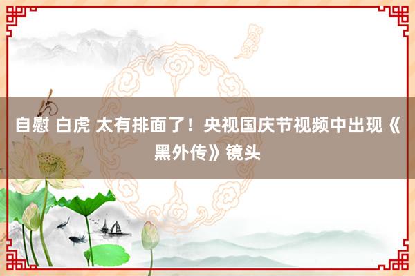 自慰 白虎 太有排面了！央视国庆节视频中出现《黑外传》镜头