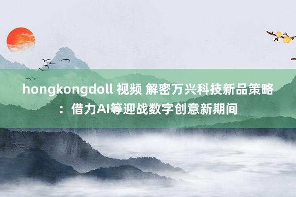 hongkongdoll 视频 解密万兴科技新品策略：借力AI等迎战数字创意新期间