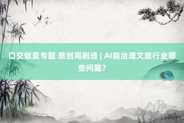 口交做爱专题 旅创周剧透 | AI能治理文旅行业哪些问题？