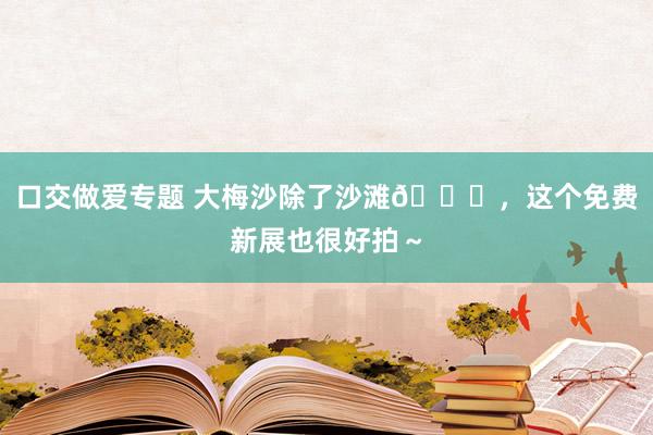 口交做爱专题 大梅沙除了沙滩🏖，这个免费新展也很好拍～