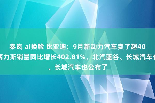 秦岚 ai换脸 比亚迪：9月新动力汽车卖了超40万辆！赛力斯销量同比增长402.81%，北汽蓝谷、长城汽车也公布了