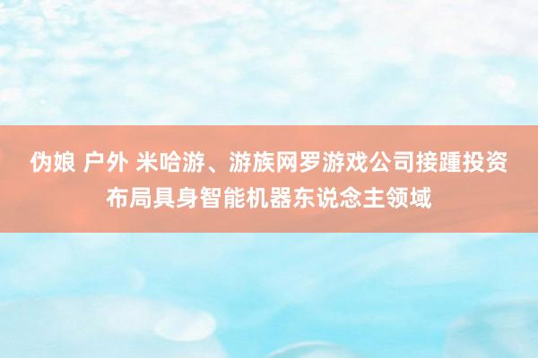 伪娘 户外 米哈游、游族网罗游戏公司接踵投资布局具身智能机器东说念主领域