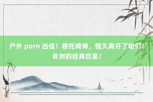 户外 porn 凶信！穆托姆博，恒久离开了咱们！非洲的经典巨星！