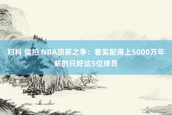 妇科 偷拍 NBA顶薪之争：着实配得上5000万年薪的只好这5位球员