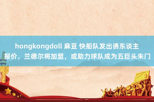 hongkongdoll 麻豆 快船队发出诱东谈主报价，兰德尔将加盟，或助力球队成为五巨头朱门