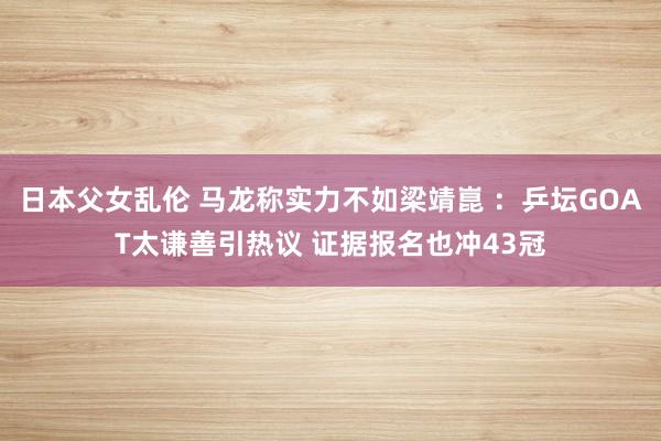 日本父女乱伦 马龙称实力不如梁靖崑 ：乒坛GOAT太谦善引热议 证据报名也冲43冠