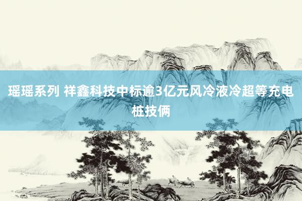 瑶瑶系列 祥鑫科技中标逾3亿元风冷液冷超等充电桩技俩