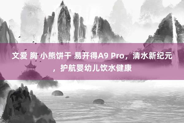 文爱 胸 小熊饼干 易开得A9 Pro，清水新纪元，护航婴幼儿饮水健康