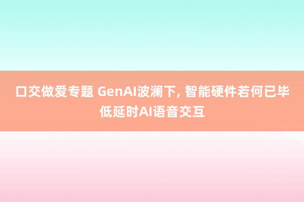 口交做爱专题 GenAI波澜下, 智能硬件若何已毕低延时AI语音交互