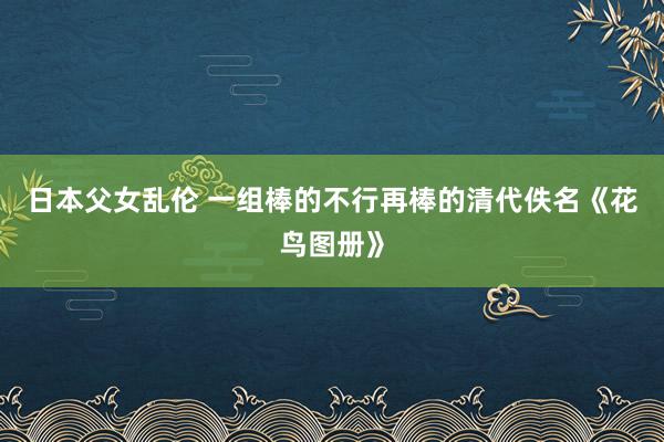 日本父女乱伦 一组棒的不行再棒的清代佚名《花鸟图册》