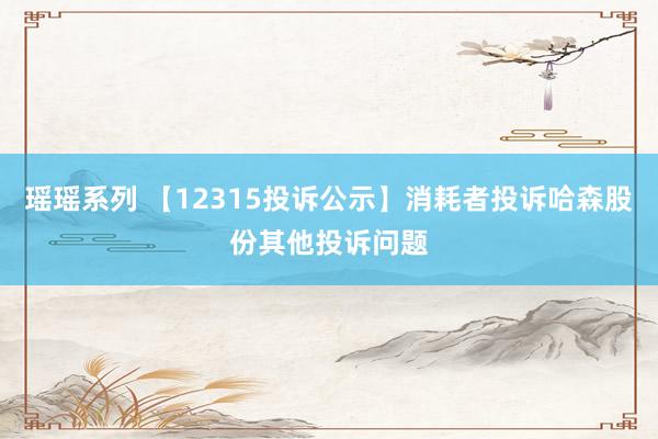 瑶瑶系列 【12315投诉公示】消耗者投诉哈森股份其他投诉问题