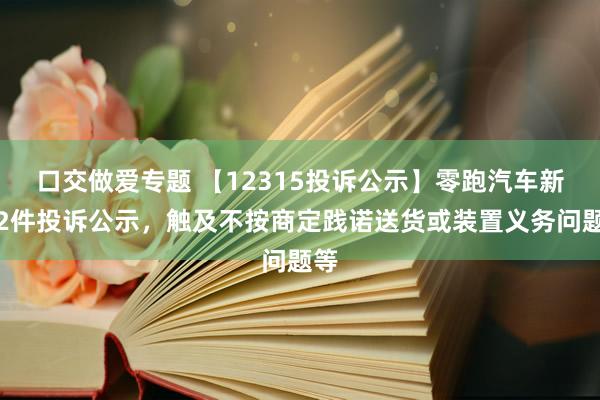 口交做爱专题 【12315投诉公示】零跑汽车新增2件投诉公示，触及不按商定践诺送货或装置义务问题等