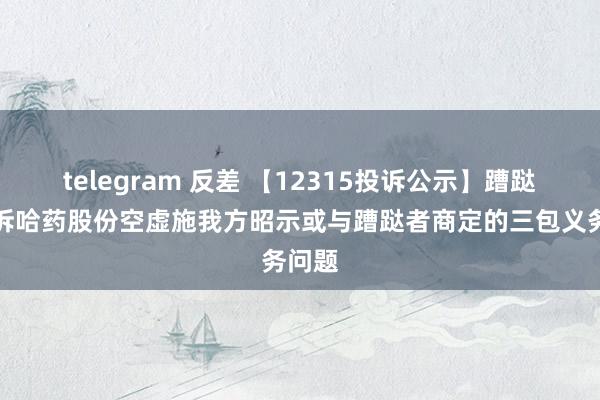 telegram 反差 【12315投诉公示】蹧跶者投诉哈药股份空虚施我方昭示或与蹧跶者商定的三包义务问题