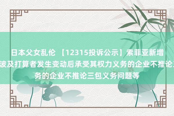 日本父女乱伦 【12315投诉公示】索菲亚新增7件投诉公示，波及打算者发生变动后承受其权力义务的企业不推论三包义务问题等