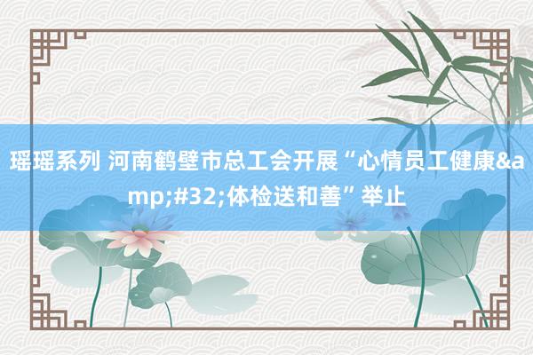 瑶瑶系列 河南鹤壁市总工会开展“心情员工健康&#32;体检送和善”举止