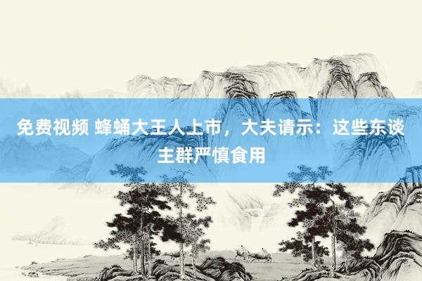 免费视频 蜂蛹大王人上市，大夫请示：这些东谈主群严慎食用