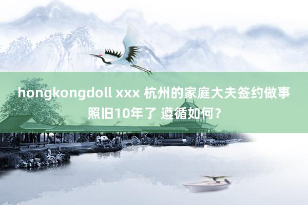 hongkongdoll xxx 杭州的家庭大夫签约做事照旧10年了 遵循如何？