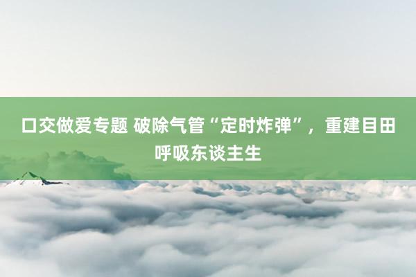 口交做爱专题 破除气管“定时炸弹”，重建目田呼吸东谈主生