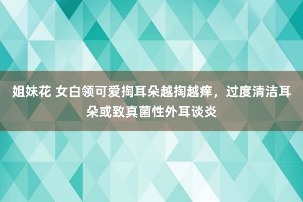 姐妹花 女白领可爱掏耳朵越掏越痒，过度清洁耳朵或致真菌性外耳谈炎