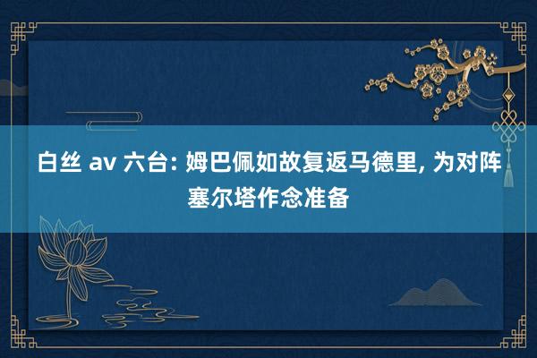 白丝 av 六台: 姆巴佩如故复返马德里， 为对阵塞尔塔作念准备