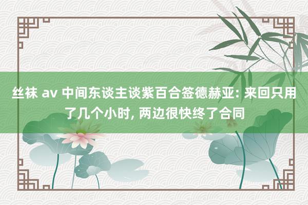 丝袜 av 中间东谈主谈紫百合签德赫亚: 来回只用了几个小时， 两边很快终了合同