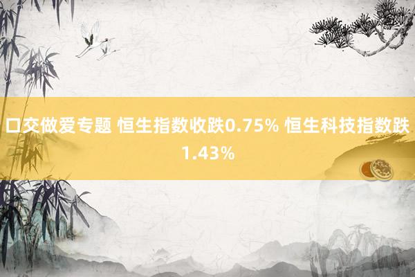 口交做爱专题 恒生指数收跌0.75% 恒生科技指数跌1.43%