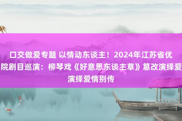 口交做爱专题 以情动东谈主！2024年江苏省优秀小戏院剧目巡演：柳琴戏《好意思东谈主草》篡改演绎爱情别传