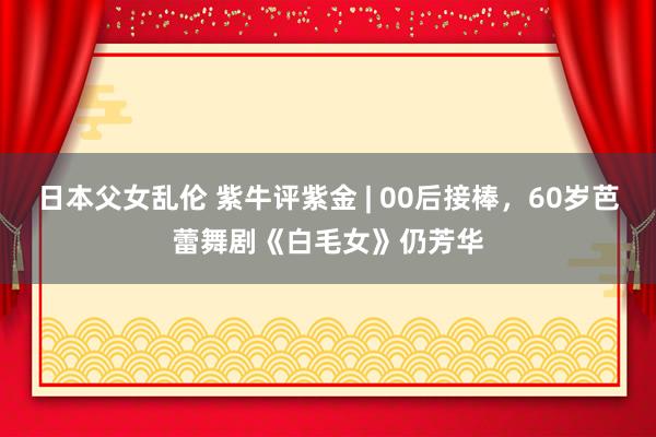 日本父女乱伦 紫牛评紫金 | 00后接棒，60岁芭蕾舞剧《白毛女》仍芳华