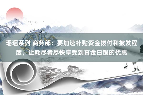 瑶瑶系列 商务部：要加速补贴资金拨付和披发程度，让耗尽者尽快享受到真金白银的优惠