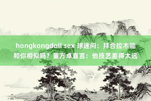 hongkongdoll sex 球迷问：拜合拉木能和你相似吗？董方卓直言：他技艺差得太远