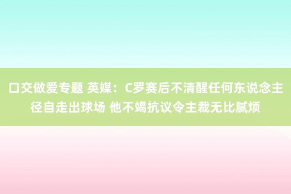 口交做爱专题 英媒：C罗赛后不清醒任何东说念主径自走出球场 他不竭抗议令主裁无比腻烦