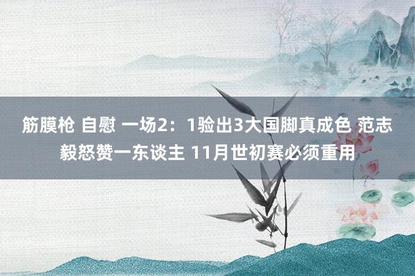 筋膜枪 自慰 一场2：1验出3大国脚真成色 范志毅怒赞一东谈主 11月世初赛必须重用