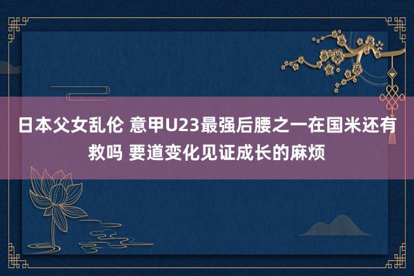 日本父女乱伦 意甲U23最强后腰之一在国米还有救吗 要道变化见证成长的麻烦