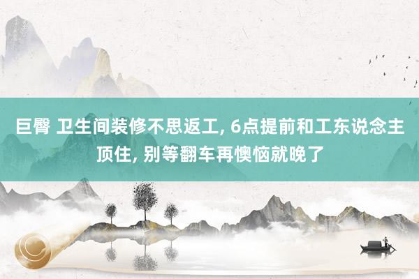 巨臀 卫生间装修不思返工， 6点提前和工东说念主顶住， 别等翻车再懊恼就晚了