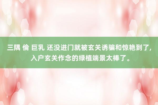 三隅 倫 巨乳 还没进门就被玄关诱骗和惊艳到了， 入户玄关作念的绿植端景太棒了。