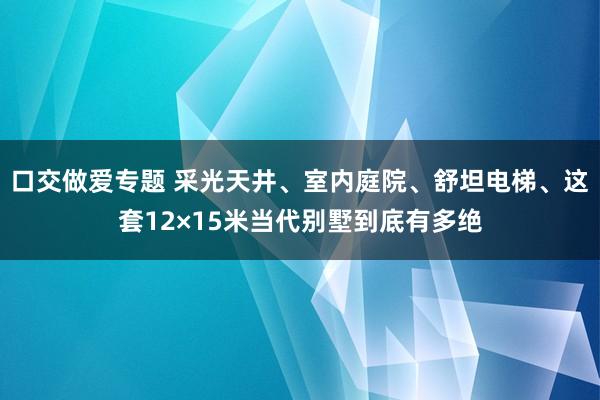 口交做爱专题 采光天井、室内庭院、舒坦电梯、这套12×15米当代别墅到底有多绝