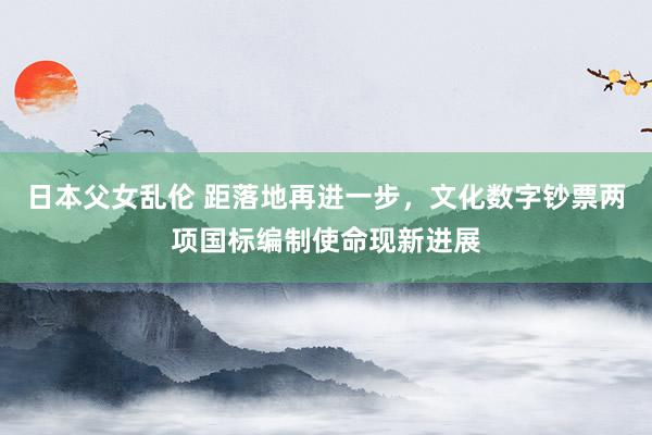 日本父女乱伦 距落地再进一步，文化数字钞票两项国标编制使命现新进展