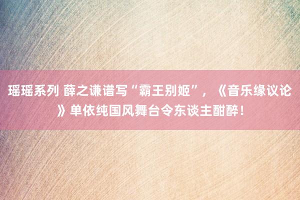 瑶瑶系列 薛之谦谱写“霸王别姬”，《音乐缘议论》单依纯国风舞台令东谈主酣醉！