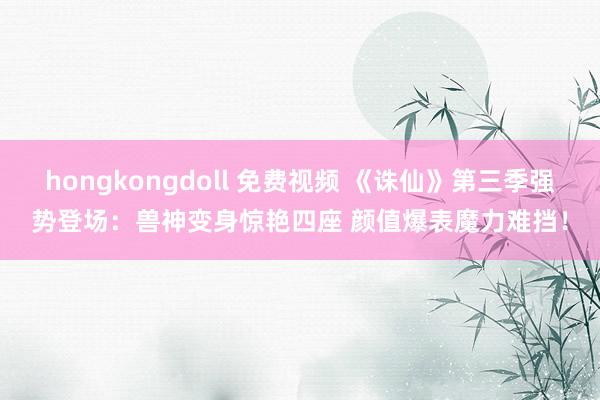 hongkongdoll 免费视频 《诛仙》第三季强势登场：兽神变身惊艳四座 颜值爆表魔力难挡！