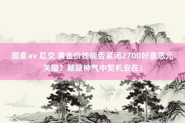 國產av 肛交 黄金价钱能否紧闭2700好意思元关隘？颠簸神气中契机安在！