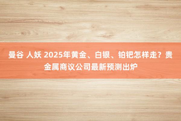 曼谷 人妖 2025年黄金、白银、铂钯怎样走？贵金属商议公司最新预测出炉