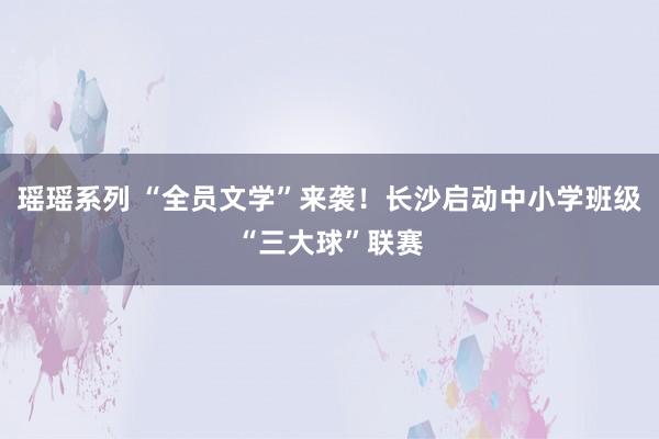 瑶瑶系列 “全员文学”来袭！长沙启动中小学班级“三大球”联赛