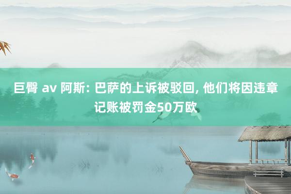 巨臀 av 阿斯: 巴萨的上诉被驳回， 他们将因违章记账被罚金50万欧