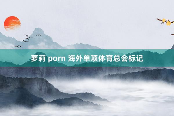 萝莉 porn 海外单项体育总会标记