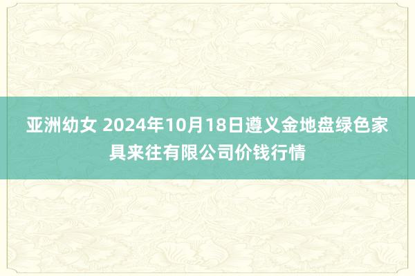 亚洲幼女 2024年10月18日遵义金地盘绿色家具来往有限公司价钱行情