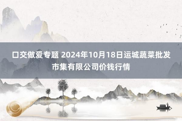 口交做爱专题 2024年10月18日运城蔬菜批发市集有限公司价钱行情