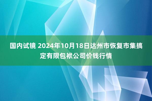 国内试镜 2024年10月18日达州市恢复市集搞定有限包袱公司价钱行情