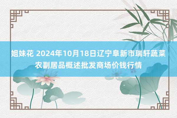 姐妹花 2024年10月18日辽宁阜新市瑞轩蔬菜农副居品概述批发商场价钱行情