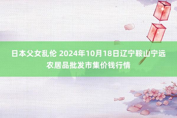 日本父女乱伦 2024年10月18日辽宁鞍山宁远农居品批发市集价钱行情